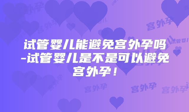 试管婴儿能避免宫外孕吗-试管婴儿是不是可以避免宫外孕！