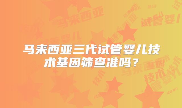 马来西亚三代试管婴儿技术基因筛查准吗？