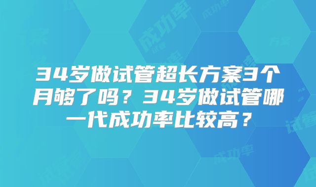 34岁做试管超长方案3个月够了吗？34岁做试管哪一代成功率比较高？