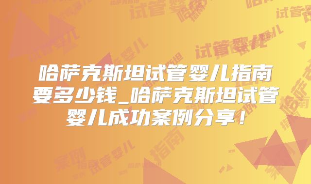 哈萨克斯坦试管婴儿指南要多少钱_哈萨克斯坦试管婴儿成功案例分享！