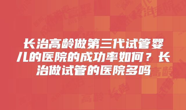 长治高龄做第三代试管婴儿的医院的成功率如何？长治做试管的医院多吗
