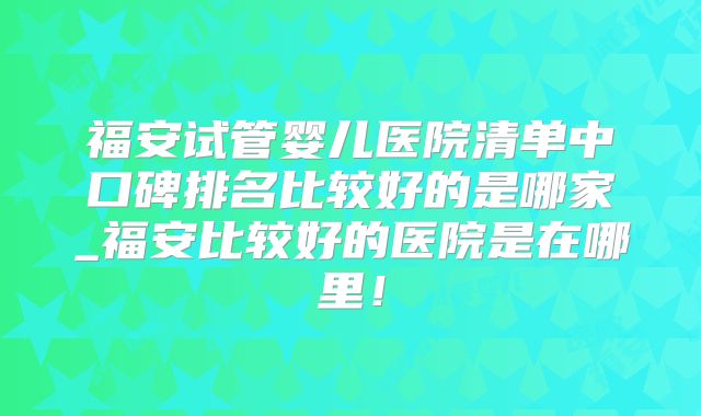 福安试管婴儿医院清单中口碑排名比较好的是哪家_福安比较好的医院是在哪里！