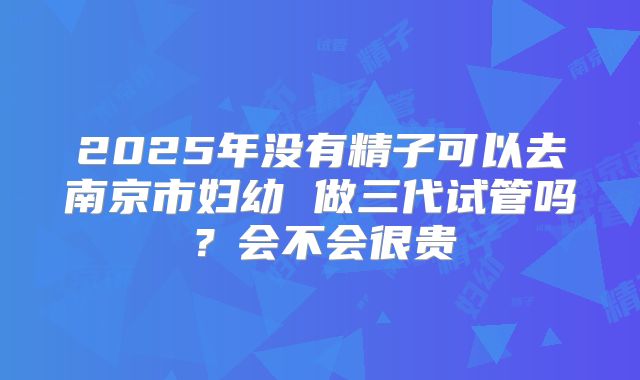 2025年没有精子可以去南京市妇幼 做三代试管吗？会不会很贵