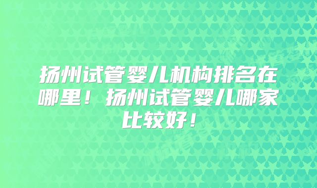 扬州试管婴儿机构排名在哪里！扬州试管婴儿哪家比较好！