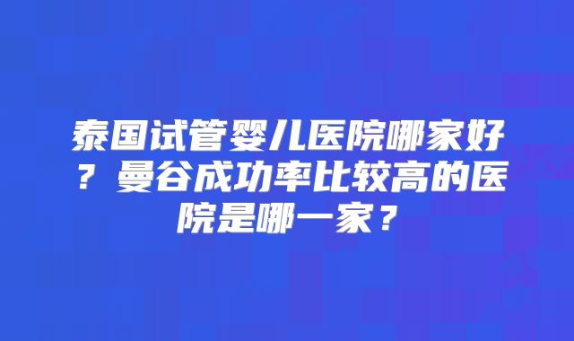 泰国试管婴儿医院哪家好？曼谷成功率比较高的医院是哪一家？