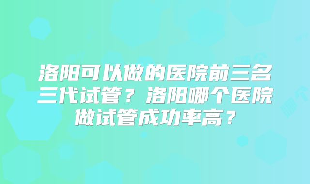 洛阳可以做的医院前三名三代试管？洛阳哪个医院做试管成功率高？
