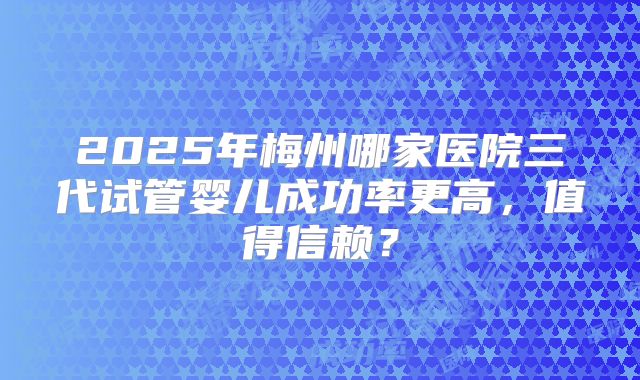 2025年梅州哪家医院三代试管婴儿成功率更高，值得信赖？