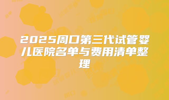 2025周口第三代试管婴儿医院名单与费用清单整理