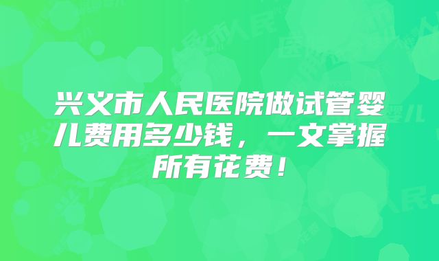 兴义市人民医院做试管婴儿费用多少钱，一文掌握所有花费！