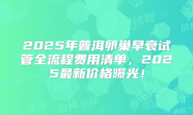 2025年普洱卵巢早衰试管全流程费用清单，2025最新价格曝光！