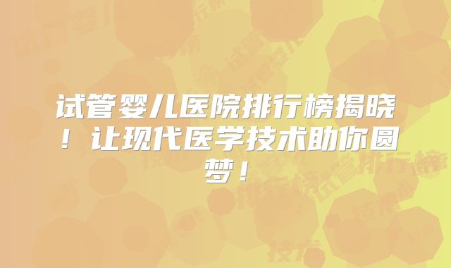 试管婴儿医院排行榜揭晓！让现代医学技术助你圆梦！