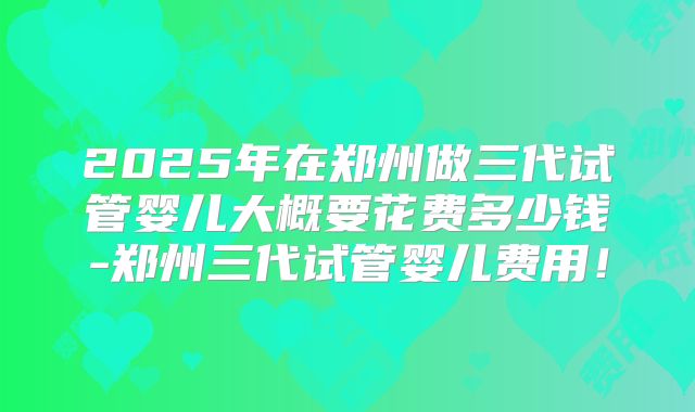 2025年在郑州做三代试管婴儿大概要花费多少钱-郑州三代试管婴儿费用！