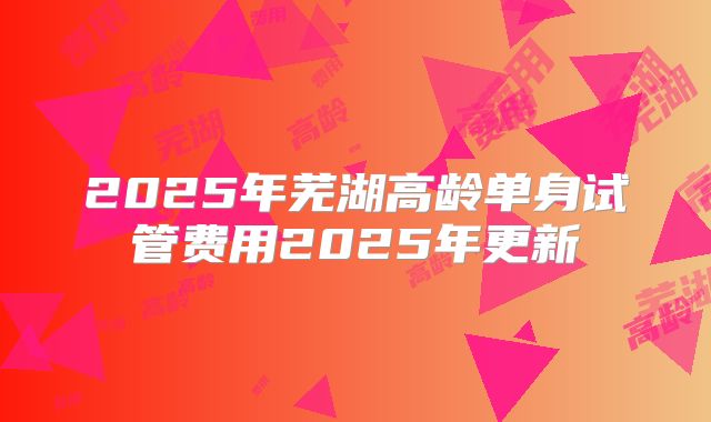 2025年芜湖高龄单身试管费用2025年更新