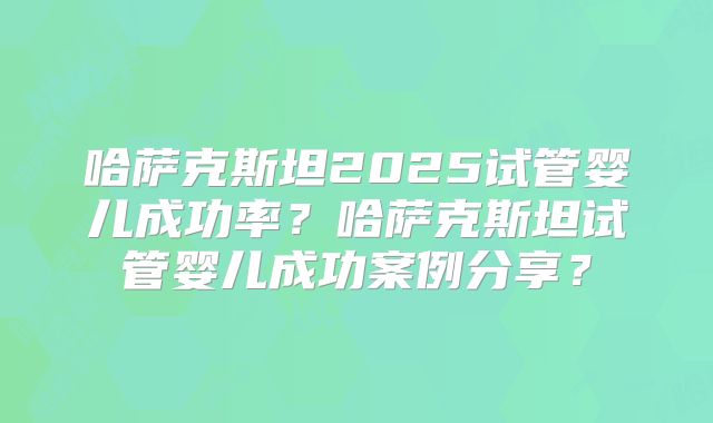 哈萨克斯坦2025试管婴儿成功率？哈萨克斯坦试管婴儿成功案例分享？