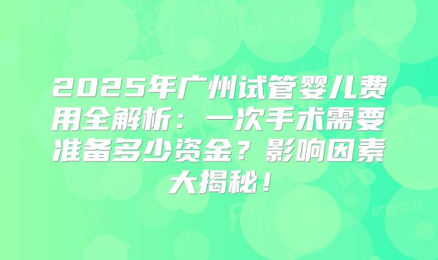 2025年广州试管婴儿费用全解析：一次手术需要准备多少资金？影响因素大揭秘！