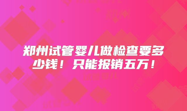 郑州试管婴儿做检查要多少钱!只能报销五万!