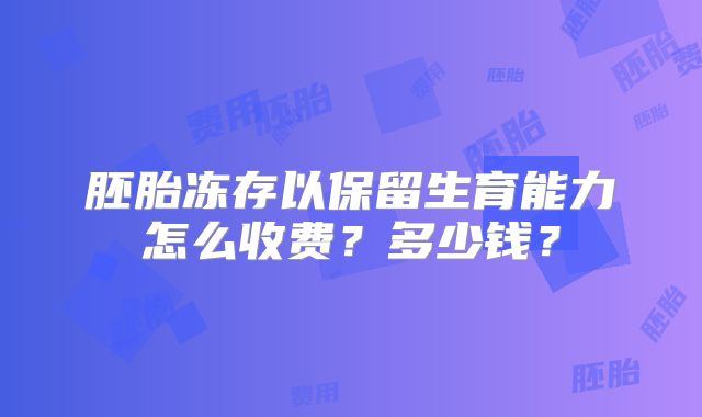 胚胎冻存以保留生育能力怎么收费?多少钱?
