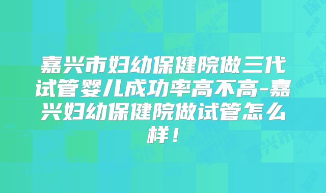 嘉兴市妇幼保健院做三代试管婴儿成功率高不高-嘉兴妇幼保健院做试管怎么样！