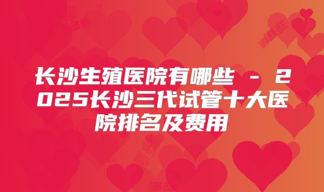 长沙生殖医院有哪些 - 2025长沙三代试管十大医院排名及费用