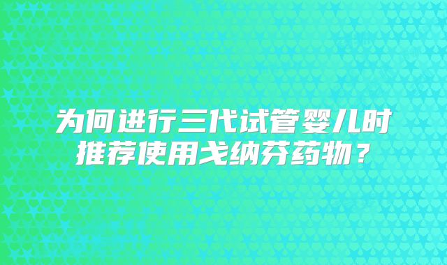 为何进行三代试管婴儿时推荐使用戈纳芬药物？