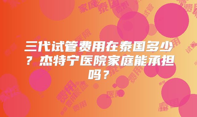 三代试管费用在泰国多少？杰特宁医院家庭能承担吗？
