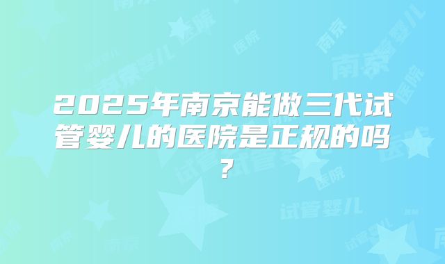 2025年南京能做三代试管婴儿的医院是正规的吗?