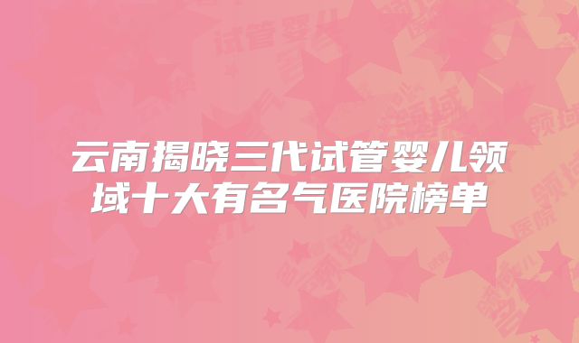 云南揭晓三代试管婴儿领域十大有名气医院榜单