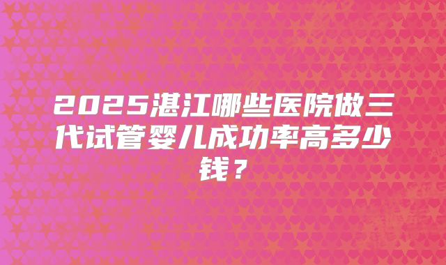 2025湛江哪些医院做三代试管婴儿成功率高多少钱?