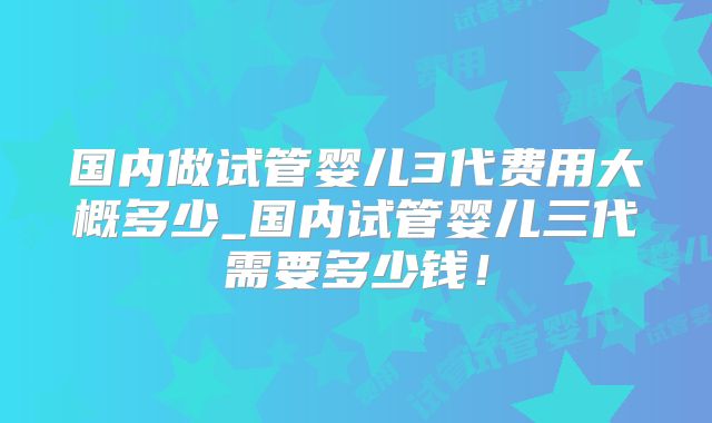 国内做试管婴儿3代费用大概多少_国内试管婴儿三代需要多少钱！