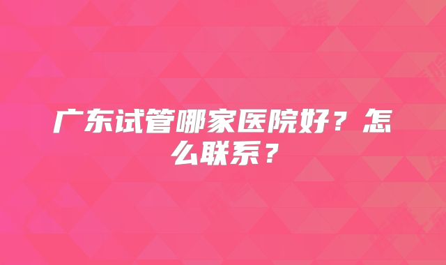 广东试管哪家医院好?怎么联系?