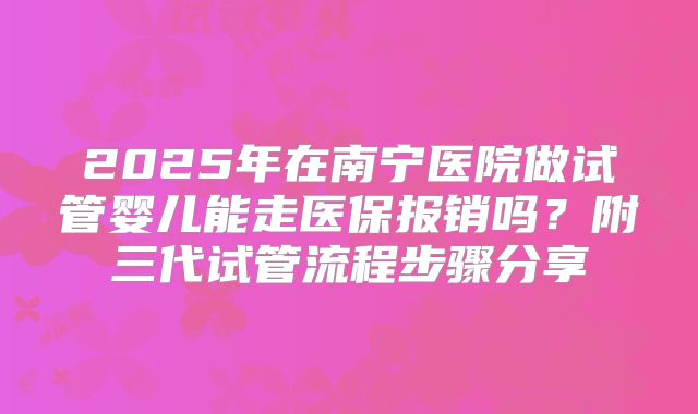 2025年在南宁医院做试管婴儿能走医保报销吗？附三代试管流程步骤分享