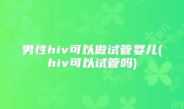 男性hiv可以做试管婴儿(hiv可以试管吗)