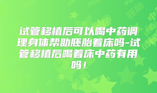 试管移植后可以喝中药调理身体帮助胚胎着床吗-试管移植后喝着床中药有用吗！
