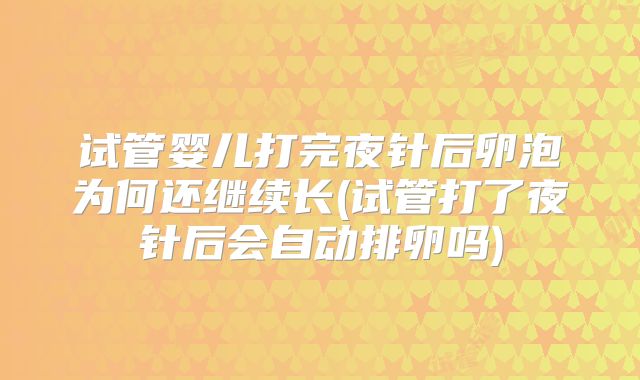 试管婴儿打完夜针后卵泡为何还继续长(试管打了夜针后会自动排卵吗)