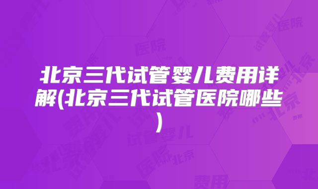 北京三代试管婴儿费用详解(北京三代试管医院哪些)