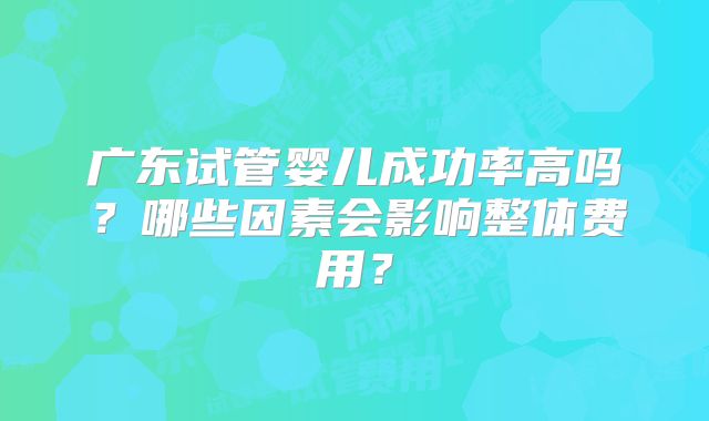 广东试管婴儿成功率高吗？哪些因素会影响整体费用？
