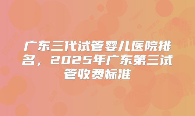 广东三代试管婴儿医院排名，2025年广东第三试管收费标准