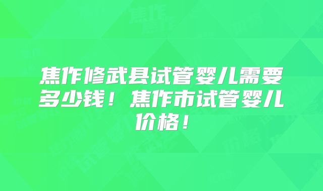 焦作修武县试管婴儿需要多少钱！焦作市试管婴儿价格！