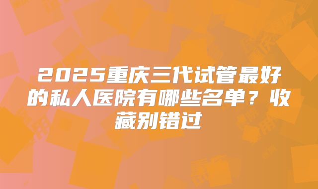 2025重庆三代试管最好的私人医院有哪些名单？收藏别错过