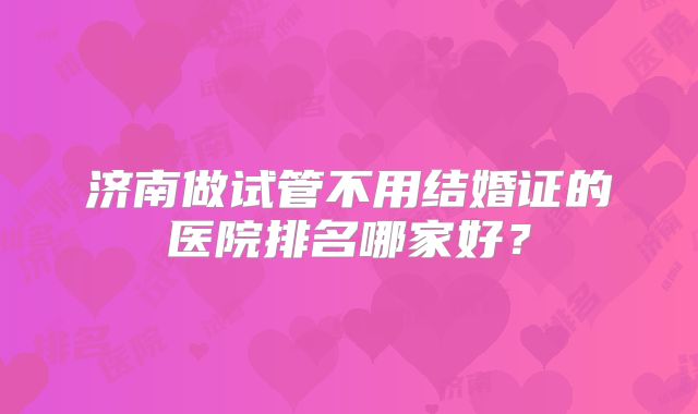 济南做试管不用结婚证的医院排名哪家好？