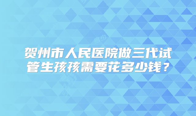 贺州市人民医院做三代试管生孩孩需要花多少钱？