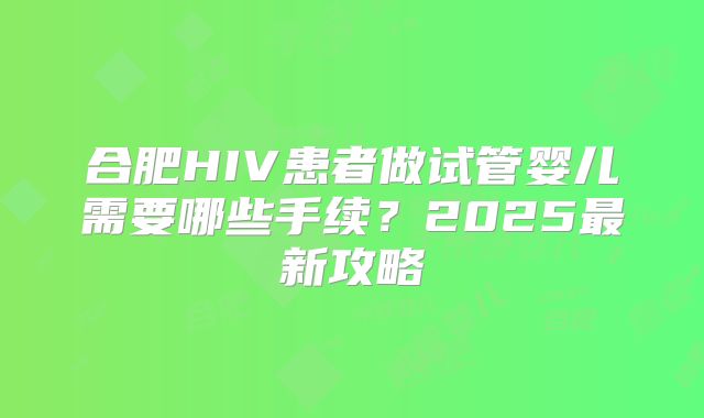 合肥HIV患者做试管婴儿需要哪些手续?2025最新攻略
