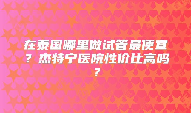 在泰国哪里做试管最便宜？杰特宁医院性价比高吗？