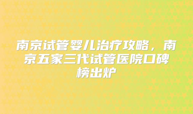 南京试管婴儿治疗攻略,南京五家三代试管医院口碑榜出炉