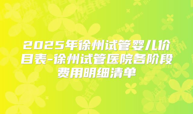 2025年徐州试管婴儿价目表-徐州试管医院各阶段费用明细清单