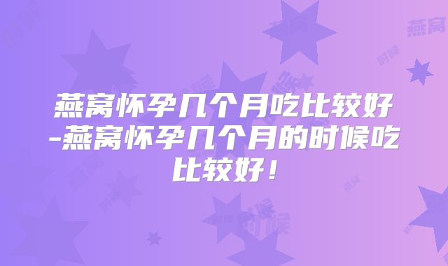 燕窝怀孕几个月吃比较好-燕窝怀孕几个月的时候吃比较好!
