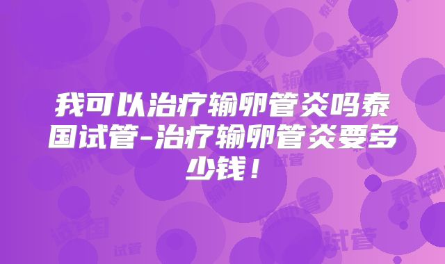 我可以治疗输卵管炎吗泰国试管-治疗输卵管炎要多少钱！