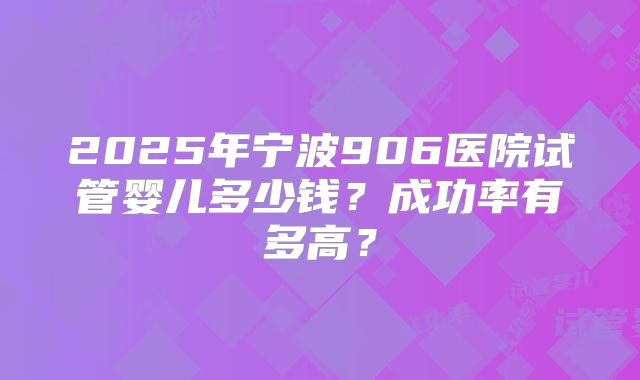 2025年宁波906医院试管婴儿多少钱？成功率有多高？