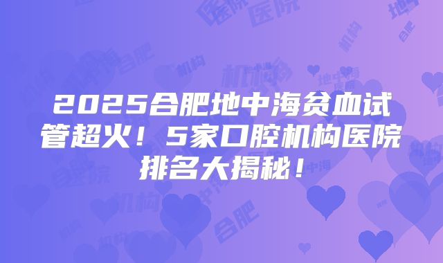 2025合肥地中海贫血试管超火！5家口腔机构医院排名大揭秘！