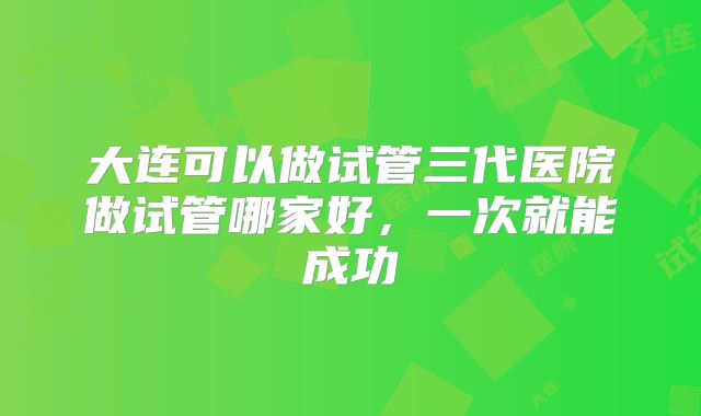 大连可以做试管三代医院做试管哪家好,一次就能成功